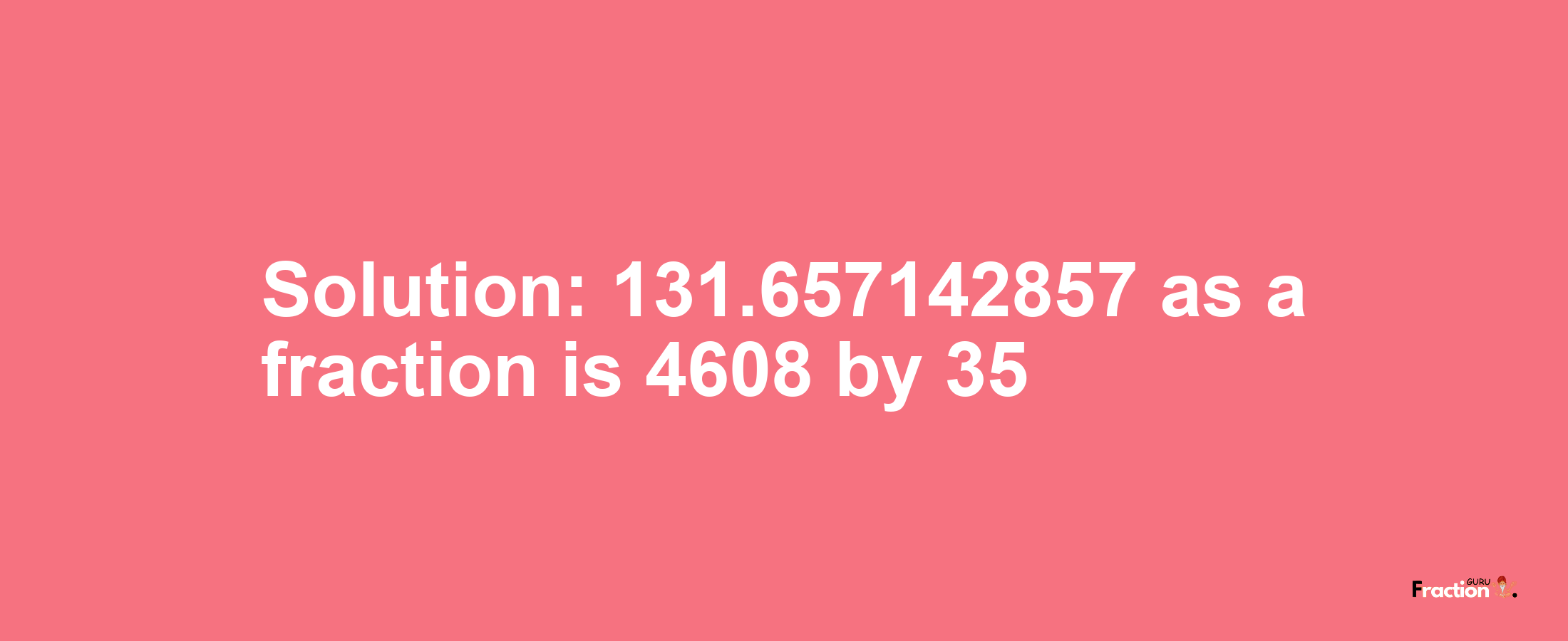 Solution:131.657142857 as a fraction is 4608/35